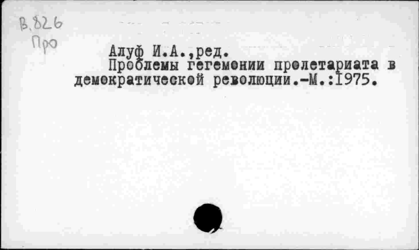 ﻿Алуф и.А.,ред.
Проблемы гегемонии пролетариата б демократической революции.-М.:1975.